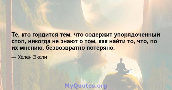 Те, кто гордится тем, что содержит упорядоченный стол, никогда не знают о том, как найти то, что, по их мнению, безвозвратно потеряно.