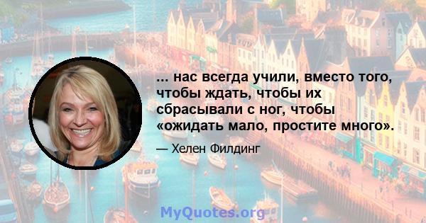 ... нас всегда учили, вместо того, чтобы ждать, чтобы их сбрасывали с ног, чтобы «ожидать мало, простите много».