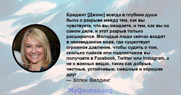 Бриджит [Джонс] всегда в глубине души была о разрыве между тем, как вы чувствуете, что вы ожидаете, и тем, как вы на самом деле, и этот разрыв только расширился. Молодые люди сейчас входят в неизведанное море, где