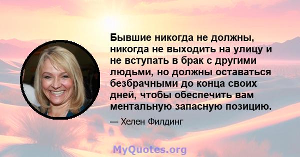 Бывшие никогда не должны, никогда не выходить на улицу и не вступать в брак с другими людьми, но должны оставаться безбрачными до конца своих дней, чтобы обеспечить вам ментальную запасную позицию.