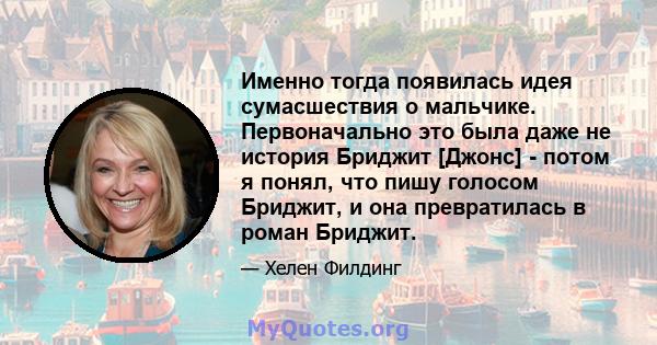 Именно тогда появилась идея сумасшествия о мальчике. Первоначально это была даже не история Бриджит [Джонс] - потом я понял, что пишу голосом Бриджит, и она превратилась в роман Бриджит.