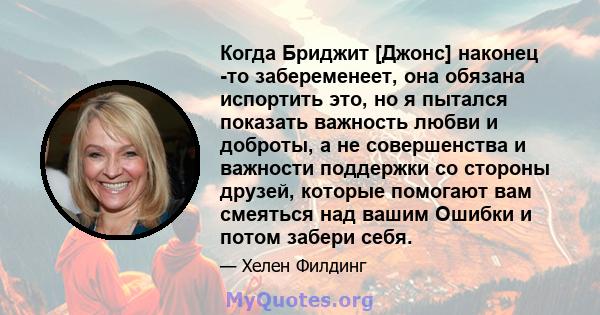 Когда Бриджит [Джонс] наконец -то забеременеет, она обязана испортить это, но я пытался показать важность любви и доброты, а не совершенства и важности поддержки со стороны друзей, которые помогают вам смеяться над