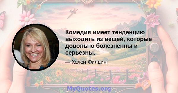 Комедия имеет тенденцию выходить из вещей, которые довольно болезненны и серьезны.