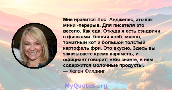 Мне нравится Лос -Анджелес, это как мини -перерыв. Для писателя это весело. Как еда. Откуда я есть сэндвичи с фишками: белый хлеб, масло, томатный кот и большой толстый картофель фри. Это вкусно. Здесь вы заказываете