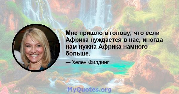 Мне пришло в голову, что если Африка нуждается в нас, иногда нам нужна Африка намного больше.