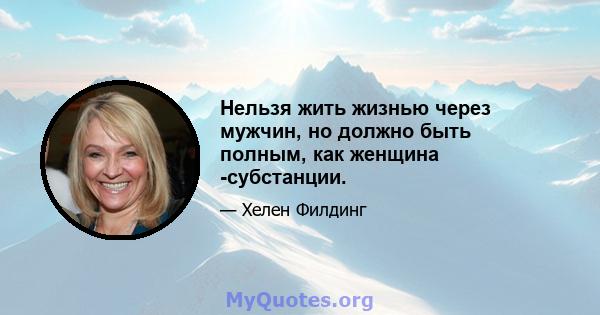 Нельзя жить жизнью через мужчин, но должно быть полным, как женщина -субстанции.