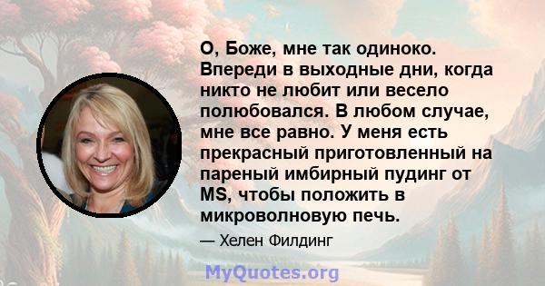 О, Боже, мне так одиноко. Впереди в выходные дни, когда никто не любит или весело полюбовался. В любом случае, мне все равно. У меня есть прекрасный приготовленный на пареный имбирный пудинг от MS, чтобы положить в