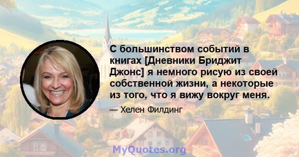 С большинством событий в книгах [Дневники Бриджит Джонс] я немного рисую из своей собственной жизни, а некоторые из того, что я вижу вокруг меня.