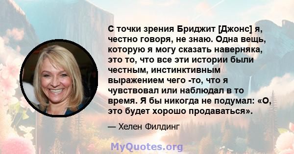 С точки зрения Бриджит [Джонс] я, честно говоря, не знаю. Одна вещь, которую я могу сказать наверняка, это то, что все эти истории были честным, инстинктивным выражением чего -то, что я чувствовал или наблюдал в то