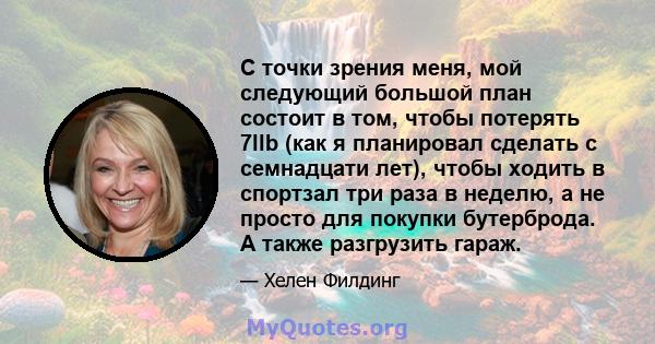 С точки зрения меня, мой следующий большой план состоит в том, чтобы потерять 7llb (как я планировал сделать с семнадцати лет), чтобы ходить в спортзал три раза в неделю, а не просто для покупки бутерброда. А также