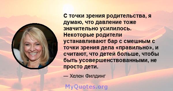 С точки зрения родительства, я думаю, что давление тоже значительно усилилось. Некоторые родители устанавливают бар с смешным с точки зрения дела «правильно», и считают, что детей больше, чтобы быть