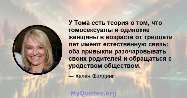 У Тома есть теория о том, что гомосексуалы и одинокие женщины в возрасте от тридцати лет имеют естественную связь: оба привыкли разочаровывать своих родителей и обращаться с уродством обществом.