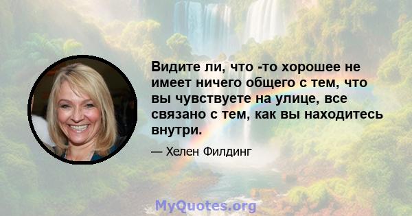 Видите ли, что -то хорошее не имеет ничего общего с тем, что вы чувствуете на улице, все связано с тем, как вы находитесь внутри.