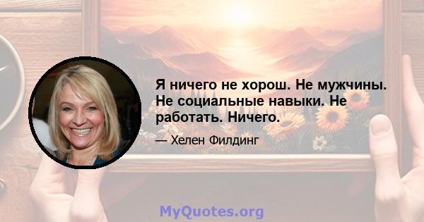 Я ничего не хорош. Не мужчины. Не социальные навыки. Не работать. Ничего.