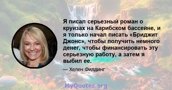 Я писал серьезный роман о круизах на Карибском бассейне, и я только начал писать «Бриджит Джонс», чтобы получить немного денег, чтобы финансировать эту серьезную работу, а затем я выбил ее.