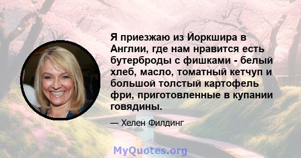 Я приезжаю из Йоркшира в Англии, где нам нравится есть бутерброды с фишками - белый хлеб, масло, томатный кетчуп и большой толстый картофель фри, приготовленные в купании говядины.