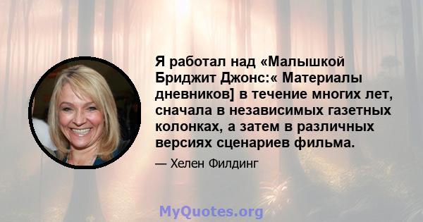 Я работал над «Малышкой Бриджит Джонс:« Материалы дневников] в течение многих лет, сначала в независимых газетных колонках, а затем в различных версиях сценариев фильма.