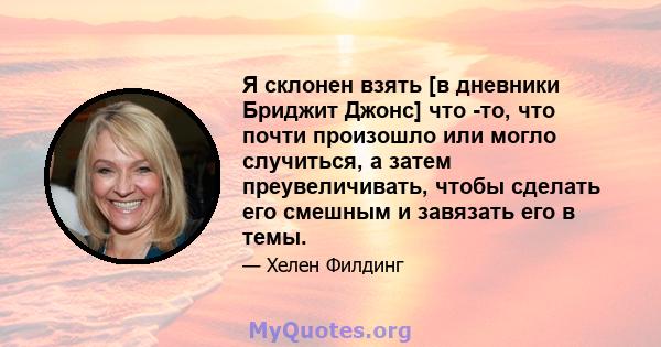 Я склонен взять [в дневники Бриджит Джонс] что -то, что почти произошло или могло случиться, а затем преувеличивать, чтобы сделать его смешным и завязать его в темы.