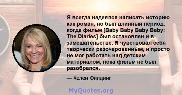 Я всегда надеялся написать историю как роман, но был длинный период, когда фильм [Baby Baby Baby Baby: The Diaries] был остановлен и в замешательстве. Я чувствовал себя творчески разочарованным, и просто не мог работать 