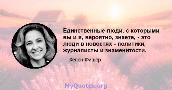 Единственные люди, с которыми вы и я, вероятно, знаете, - это люди в новостях - политики, журналисты и знаменитости.