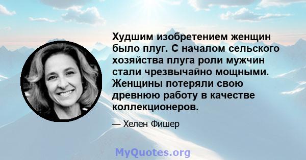 Худшим изобретением женщин было плуг. С началом сельского хозяйства плуга роли мужчин стали чрезвычайно мощными. Женщины потеряли свою древнюю работу в качестве коллекционеров.