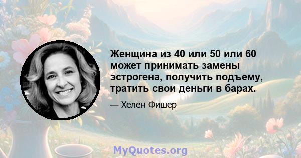 Женщина из 40 или 50 или 60 может принимать замены эстрогена, получить подъему, тратить свои деньги в барах.