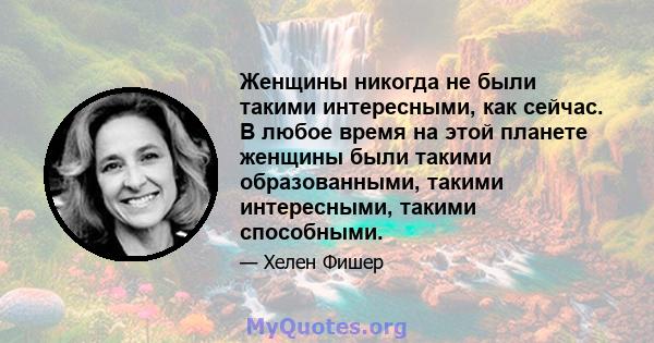 Женщины никогда не были такими интересными, как сейчас. В любое время на этой планете женщины были такими образованными, такими интересными, такими способными.