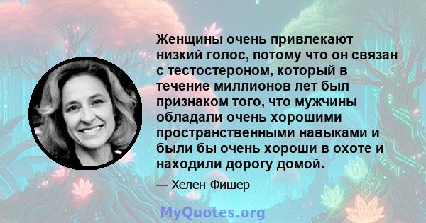 Женщины очень привлекают низкий голос, потому что он связан с тестостероном, который в течение миллионов лет был признаком того, что мужчины обладали очень хорошими пространственными навыками и были бы очень хороши в