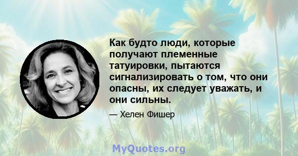 Как будто люди, которые получают племенные татуировки, пытаются сигнализировать о том, что они опасны, их следует уважать, и они сильны.