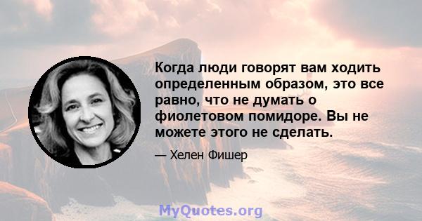 Когда люди говорят вам ходить определенным образом, это все равно, что не думать о фиолетовом помидоре. Вы не можете этого не сделать.