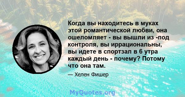 Когда вы находитесь в муках этой романтической любви, она ошеломляет - вы вышли из -под контроля, вы иррациональны, вы идете в спортзал в 6 утра каждый день - почему? Потому что она там.