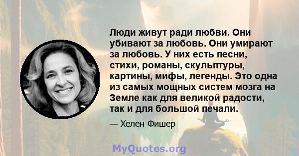 Люди живут ради любви. Они убивают за любовь. Они умирают за любовь. У них есть песни, стихи, романы, скульптуры, картины, мифы, легенды. Это одна из самых мощных систем мозга на Земле как для великой радости, так и для 