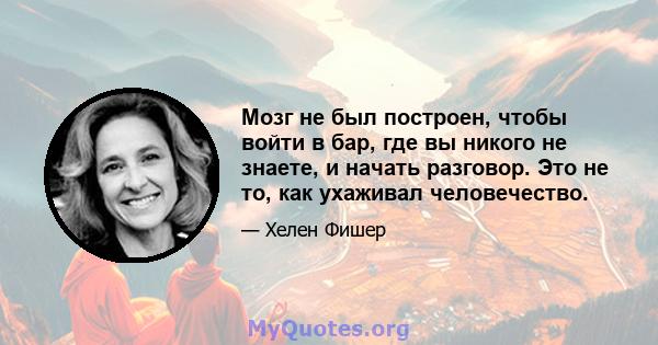 Мозг не был построен, чтобы войти в бар, где вы никого не знаете, и начать разговор. Это не то, как ухаживал человечество.