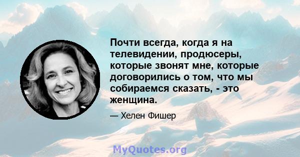 Почти всегда, когда я на телевидении, продюсеры, которые звонят мне, которые договорились о том, что мы собираемся сказать, - это женщина.