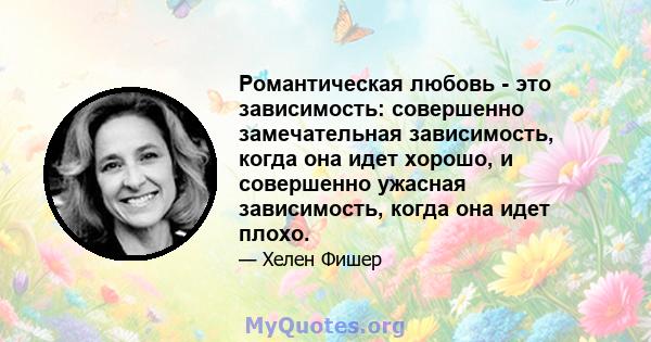 Романтическая любовь - это зависимость: совершенно замечательная зависимость, когда она идет хорошо, и совершенно ужасная зависимость, когда она идет плохо.