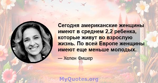 Сегодня американские женщины имеют в среднем 2,2 ребенка, которые живут во взрослую жизнь. По всей Европе женщины имеют еще меньше молодых.