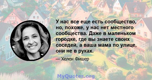 У нас все еще есть сообщество, но, похоже, у нас нет местного сообщества. Даже в маленьком городке, где вы знаете своих соседей, а ваша мама по улице, они не в руках.