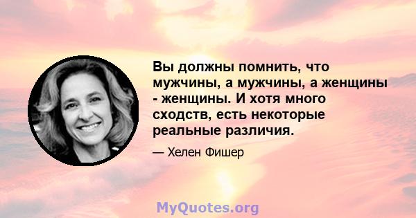 Вы должны помнить, что мужчины, а мужчины, а женщины - женщины. И хотя много сходств, есть некоторые реальные различия.