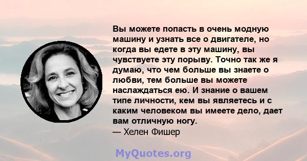 Вы можете попасть в очень модную машину и узнать все о двигателе, но когда вы едете в эту машину, вы чувствуете эту порыву. Точно так же я думаю, что чем больше вы знаете о любви, тем больше вы можете наслаждаться ею. И 