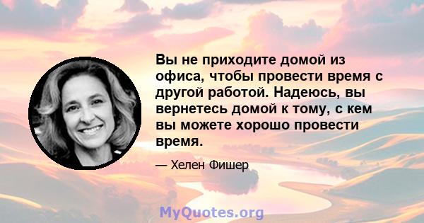 Вы не приходите домой из офиса, чтобы провести время с другой работой. Надеюсь, вы вернетесь домой к тому, с кем вы можете хорошо провести время.