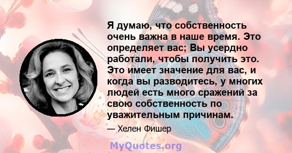 Я думаю, что собственность очень важна в наше время. Это определяет вас; Вы усердно работали, чтобы получить это. Это имеет значение для вас, и когда вы разводитесь, у многих людей есть много сражений за свою