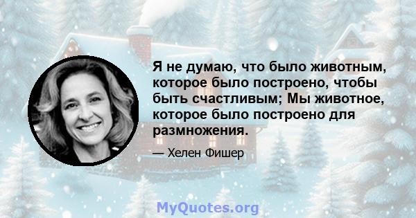 Я не думаю, что было животным, которое было построено, чтобы быть счастливым; Мы животное, которое было построено для размножения.