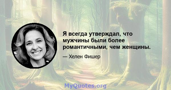 Я всегда утверждал, что мужчины были более романтичными, чем женщины.