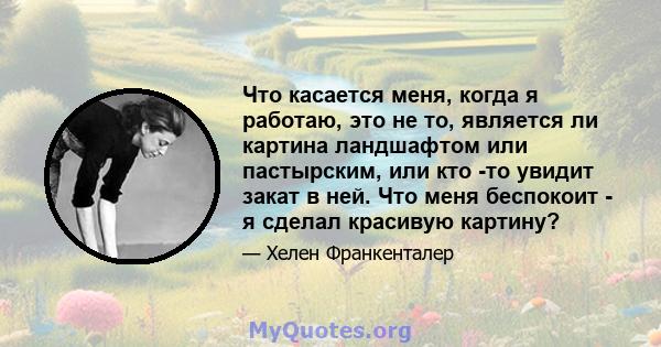 Что касается меня, когда я работаю, это не то, является ли картина ландшафтом или пастырским, или кто -то увидит закат в ней. Что меня беспокоит - я сделал красивую картину?