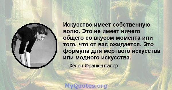 Искусство имеет собственную волю. Это не имеет ничего общего со вкусом момента или того, что от вас ожидается. Это формула для мертвого искусства или модного искусства.