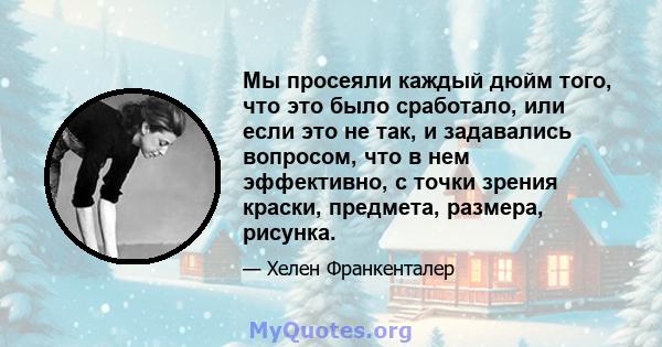 Мы просеяли каждый дюйм того, что это было сработало, или если это не так, и задавались вопросом, что в нем эффективно, с точки зрения краски, предмета, размера, рисунка.