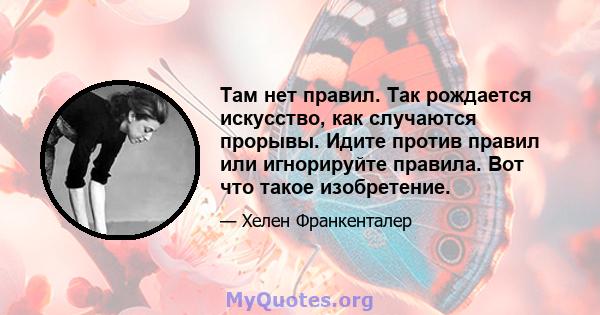 Там нет правил. Так рождается искусство, как случаются прорывы. Идите против правил или игнорируйте правила. Вот что такое изобретение.