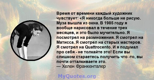 Время от времени каждый художник чувствует: «Я никогда больше не рисую. Муза вышла из окна. В 1985 году я вообще нарисовал в течение трех месяцев, и это было мучительно. Я посмотрел на размножения. Я смотрел на Матисса. 