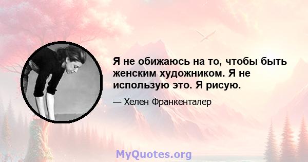 Я не обижаюсь на то, чтобы быть женским художником. Я не использую это. Я рисую.