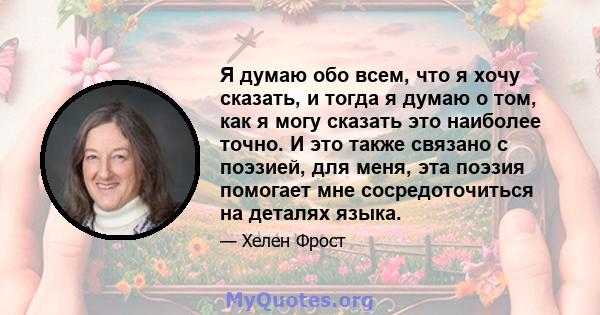 Я думаю обо всем, что я хочу сказать, и тогда я думаю о том, как я могу сказать это наиболее точно. И это также связано с поэзией, для меня, эта поэзия помогает мне сосредоточиться на деталях языка.